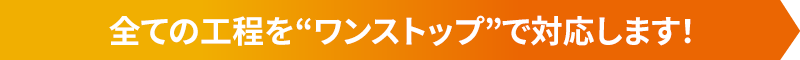 全ての工程を“ワンストップ”で対応します