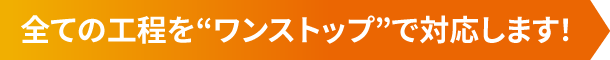 全ての工程を“ワンストップ”で対応します