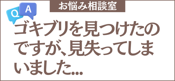 ゴキブリを見つけたのですが、見失ってしまいました。このまま放置しても大丈夫でしょうか？対処法や隠れ場所を教えてください