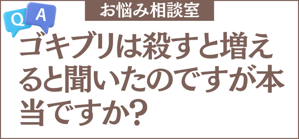ゴキブリは殺すと増えると聞いたのですが本当ですか？退治しているのに減らない理由と、正しい対処法も教えてください
