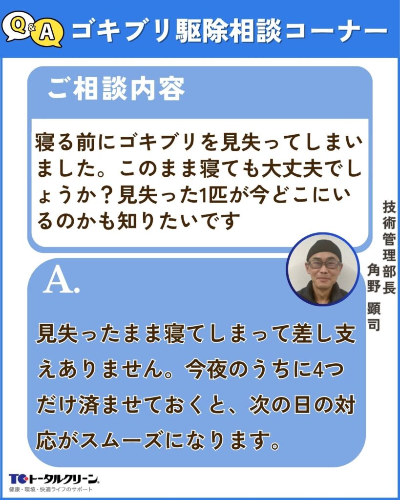 Q 寝る前にゴキブリを見失ってしまいました。このまま寝ても大丈夫でしょうか？見失った1匹が今どこにいるのかも知りたいです